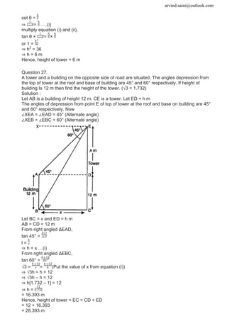 arvind.saini@outlook.com
cot θ =
⇒ = …..(i)
multiply equation (i) and (ii),
tan θ × = ×
or 1 =
⇒ h2
= 36
⇒ h = 6 m
Hence, height of tower = 6 m
Question 27.
A tower and a building on the opposite side of road are situated. The angles depression from
the top of tower at the roof and base of building are 45° and 60° respectively. If height of
building Is 12 m then find the height of the tower. (√3 = 1.732)
Solution :
Let AB is a building of height 12 m. CE is a tower. Let ED = h m
The angles of depression from point E of top of tower at the roof and base on building are 45°
and 60° respectively. Now
∠XEA = ∠EAD = 45° (Alternate angle)
∠XEB = ∠EBC = 60° (Alternate angle)
Let BC = x and ED = h m
AB = CD = 12 m
From right angled ΔEAD,
tan 45° =
l =
⇒ h = x …(i)
From right angled ΔEBC,
tan 60° =
√3 = = (Put the value of x from equation (i))
⇒ √3h = h + 12
⇒ √3h – h = 12
⇒ h[1.732 – 1] = 12
⇒ h =
= 16.393 m
Hence, height of tower = EC = CD + ED
= 12 + 16.393
= 28.393 m
 