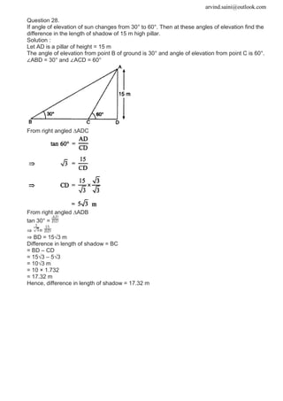 arvind.saini@outlook.com
Question 28.
If angle of elevation of sun changes from 30° to 60°. Then at these angles of elevation find the
difference in the length of shadow of 15 m high pillar.
Solution :
Let AD is a pillar of height = 15 m
The angle of elevation from point B of ground is 30° and angle of elevation from point C is 60°.
∠ABD = 30° and ∠ACD = 60°
From right angled ∆ADC
From right angled ∆ADB
tan 30° =
⇒ =
⇒ BD = 15√3 m
Difference in length of shadow = BC
= BD – CD
= 15√3 – 5√3
= 10√3 m
= 10 × 1.732
= 17.32 m
Hence, difference in length of shadow = 17.32 m
 