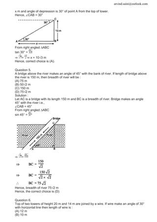 arvind.saini@outlook.com
x m and angle of depression is 30° of point A from the top of tower.
Hence, ∠CAB = 30°
From right angled ∆ABC
tan 30° =
⇒ = ⇒ x = 10√3 m
Hence, correct choice is (A).
Question 5.
A bridge above the river makes an angle of 45° with the bank of river. If length of bridge above
the river is 150 m, then breadth of river will be :
(A) 75 m
(B) 50√2 m
(C) 150 m
(D) 75√2 m
Solution :
Let AC is a bridge with its length 150 m and BC is a breadth of river. Bridge makes an angle
45° with the river i.e.,
∠CAB = 45°
From right angled ∆ABC
sin 45° =
⇒ =
Hence, breadth of river 75√2 m
Hence, the correct choice is (D)
Question 6.
Top of two towers of height 20 m and 14 m are joined by a wire. If wire make an angle of 30°
with horizontal line then length of wire is :
(A) 12 m
(B) 10 m
 