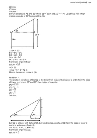 arvind.saini@outlook.com
(C) 8 m
(D) 6 m
Solution :
Let two towers are AE and BD where BD = 20 m and AE = 14 m. Let ED is a wire which
makes an angle of 30° horizontal line. So
∠DEC = 30°
BD = BC + DC
BD = AE + DC
20 = 14 + DC
DC = 20 – 14 = 6 m
From right angled ∆ECD
sin 30° =
⇒ =
⇒ ED = 6 × 2 = 12 m
Hence, the correct choice is (A).
Question 7.
The angle of elevations of the top of the tower from two points distance a and b from the base
of tower (a > b) and 30° and 60° then height of tower is :
(A)
(B)
(C)
(D)
Solution :
Let CD is a tower with its height h. Let b is the distance of point B from the base of tower C
and a is a distance of point A.
So, ∠CAD = 30°, ∠CBD = 60°
From right angled ∆ACD,
tan 30° =
 
