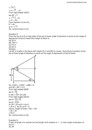 arvind.saini@outlook.com
⇒ =
⇒ h = …..(i)
From right angled ∆BCD,
tan 60° =
⇒ = …(ii)
⇒ h = √3b
From equation (i) and (ii),
h2
= ab
or h =
So, correct choice is (C).
Question 8.
From the top of a 25 m high pillar at the top of tower angle of elevation is same as the angle of
depression of foot of tower then height of tower is :
(A) 25 m
(B) 100 m
(C) 75 m
(D) 50 m
Solution :
Let AE is a pillar in the figure with height 25 m and BD is a tower. According to question at the
top of tower angle of elevation is same as the angle of depression of foot of tower.
So ∠CED = ∠CEB = ∠ABE = θ
and AE = BC = 2 m
From right angled ΔBAE
tan θ =
or AB = = 25 cotθ
From right angled ΔECD,
tan θ = =
tan θ =
or CD = 25 cot θ × tan θ
= 25 m [∵ tan θ cot θ = 1]
Hence, height of tower = BC + CD
= 25 + 25
= 50 m
So, correct choice is (D).
Question 9.
If ratio of length of a vertical rod and length of its shadow is 1 : √3, then angle of elevation of
sun is :
(A) 30°
 