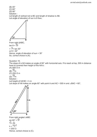 arvind.saini@outlook.com
(B) 45°
(C) 60°
(D) 90°
Solution :
Let length of vertical rod is BC and length of shadow is AB.
Let angle of elevation of sun is θ then,
From right ΔABC,
tan θ =
= = tan 30°
or θ = 30°
Hence, angle of elevation of sun = 30°
So, correct choice is (A).
Question 10.
The slope of a hill makes an angle of 60° with horizontal axis. If to reach at top, 500 m distance
have to covered then height of the hill is :
(A) 500√3 m
(B) m
(C) 250√3 m
(D) m
Solution :
Let height of hill BC = h m
Let slope of hill makes an angle 60° with point A and AC = 500 m and ∠BAC = 60°,
From right angled ∆ABC
sin 60° =
=
h =
= 250√3
Hence, correct choice is (C).
 
