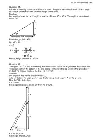 arvind.saini@outlook.com
Question 11.
A tower is vertically placed on a horizontal plane. If angle of elevation of sun is 30 and length
of shadow of tower is 45 m, then find height of the tower.
Solution :
Let height of tower is h and length of shadow of tower AB is 45 m. The angle of elevation of
sun is 30°.
From right angled ∆ABC
tan 30° =
=
Hence, height of tower is 15√3 m
Question 12.
The upper part of a tree is broken by windstorm and it makes an angle of 60° with the ground.
The distance from the bottom of the tree to the point where the top touches the ground is 10
m. Find the original height of the tree. (√3 = 1.732)
Solution :
Let length of tree before windstorm is BD.
After windstorm the upper part of tree C falls from point C to point A on the ground.
Now, let CD = AC = h2 m
AB = 10 m
Broken part makes an angle 60° from the ground.
So, ∠CAB = 60°
From right angled ∆ABC
 
