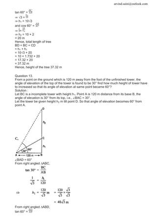 arvind.saini@outlook.com
tan 60° =
⇒ √3 =
⇒ h1 = 10√3
and cos 60° =
⇒ =
⇒ h2 = 10 × 2
= 20 m
Hence, total length of tree
BD = BC + CD
= h1 + h1
= 10√3 + 20
= 10 × 1.732 + 20
= 17.32 + 20
= 37.32 m
Hence, height of the tree 37.32 m
Question 13.
From a point on the ground which is 120 m away from the foot of the unfinished tower, the
angle of elevation of the top of the tower is found to be 30° find how much height of tower have
to increased so that its angle of elevation at same point became 60°?
Solution :
Let BC is a incomplete tower with height h1. Point A is 120 m distance from its base B, the
angle of elevation is 30° from its top, i.e., ∠BAC = 30°.
Let the tower be given height h2 m till point D. So that angle of elevation becomes 60° from
point A.
∠BAD = 60°
From right angled ∆ABC,
From right angled ∆ABD,
tan 60° =
 