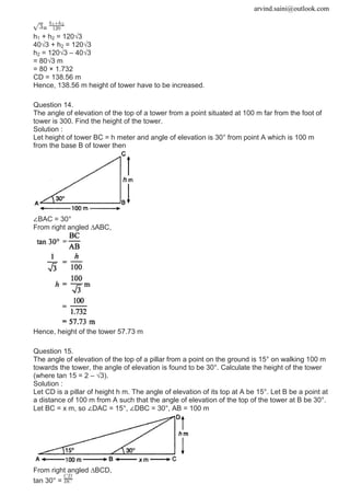 arvind.saini@outlook.com
=
h1 + h2 = 120√3
40√3 + h2 = 120√3
h2 = 120√3 – 40√3
= 80√3 m
= 80 × 1.732
CD = 138.56 m
Hence, 138.56 m height of tower have to be increased.
Question 14.
The angle of elevation of the top of a tower from a point situated at 100 m far from the foot of
tower is 300. Find the height of the tower.
Solution :
Let height of tower BC = h meter and angle of elevation is 30° from point A which is 100 m
from the base B of tower then
∠BAC = 30°
From right angled ∆ABC,
Hence, height of the tower 57.73 m
Question 15.
The angle of elevation of the top of a pillar from a point on the ground is 15° on walking 100 m
towards the tower, the angle of elevation is found to be 30°. Calculate the height of the tower
(where tan 15 = 2 – √3).
Solution :
Let CD is a pillar of height h m. The angle of elevation of its top at A be 15°. Let B be a point at
a distance of 100 m from A such that the angle of elevation of the top of the tower at B be 30°.
Let BC = x m, so ∠DAC = 15°, ∠DBC = 30°, AB = 100 m
From right angled ∆BCD,
tan 30° =
 