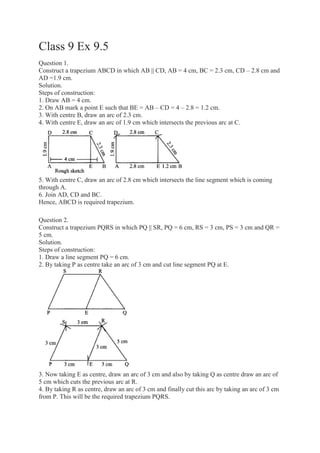 Class 9 Ex 9.5
Question 1.
Construct a trapezium ABCD in which AB || CD, AB = 4 cm, BC = 2.3 cm, CD – 2.8 cm and
AD =1.9 cm.
Solution.
Steps of construction:
1. Draw AB = 4 cm.
2. On AB mark a point E such that BE = AB – CD = 4 – 2.8 = 1.2 cm.
3. With centre B, draw an arc of 2.3 cm.
4. With centre E, draw an arc of 1.9 cm which intersects the previous arc at C.
5. With centre C, draw an arc of 2.8 cm which intersects the line segment which is coming
through A.
6. Join AD, CD and BC.
Hence, ABCD is required trapezium.
Question 2.
Construct a trapezium PQRS in which PQ || SR, PQ = 6 cm, RS = 3 cm, PS = 3 cm and QR =
5 cm.
Solution.
Steps of construction:
1. Draw a line segment PQ = 6 cm.
2. By taking P as centre take an arc of 3 cm and cut line segment PQ at E.
3. Now taking E as centre, draw an arc of 3 cm and also by taking Q as centre draw an arc of
5 cm which cuts the previous arc at R.
4. By taking R as centre, draw an arc of 3 cm and finally cut this arc by taking an arc of 3 cm
from P. This will be the required trapezium PQRS.
 