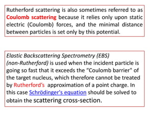 Rutherford scattering is also sometimes referred to as Coulomb scatteringbecause it relies only upon static electric (Coulomb) forces, and the minimal distance between particles is set only by this potential. Elastic Backscattering Spectrometry (EBS)                      (non-Rutherford) is used when the incident particle is going so fast that it exceeds the “Coulomb barrier" of the target nucleus, which therefore cannot be treated by Rutherford’s  approximation of a point charge. In this case Schrödinger's equation should be solved to obtain the scattering cross-section.