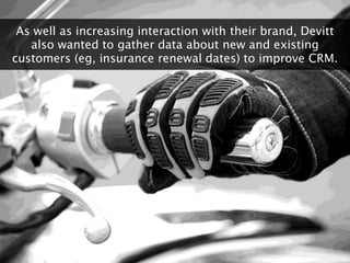 As well as increasing interaction with their brand, Devitt
   also wanted to gather data about new and existing
customers ...