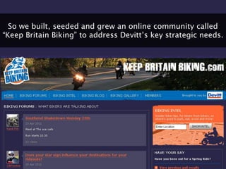 So we built, seeded and grew an online community called
“Keep Britain Biking” to address Devitt‟s key strategic needs.
 