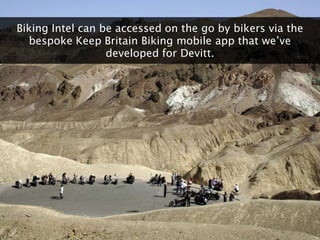 Biking Intel can be accessed on the go by bikers via the
   bespoke Keep Britain Biking mobile app that we‟ve
            ...