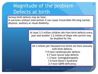 Magnitude of the problem –
Defects at birth
OPERATIONAL GUIDELINES: Rashtriya Bal Swasthya Karyakram (RBSK)
Newborn week 2014
10
1911/14
Serious birth defects may be fatal .
In survivors without intervention it can cause irreversible life-long mental,
physical, auditory or visual disability.
At least 3.3 million children die from birth defects every
year and another 3.2 million of those who survive may
be disabled for life.
64.3 infants per thousand live births are born annually
with birth defects.
7.9 have cardiovascular defects
4.7 have neural tube defects
1.2 have hemoglobinopathy
1.6 have Down’s Syndrome
2.4 have G6PD deficiency
 