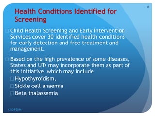 Health Conditions Identified for
Screening
 Child Health Screening and Early Intervention
Services cover 30 identified health conditions
for early detection and free treatment and
management.
 Based on the high prevalence of some diseases,
States and UTs may incorporate them as part of
this initiative which may include
 Hypothyroidism,
 Sickle cell anaemia
 Beta thalassemia
12/29/2014
15
 