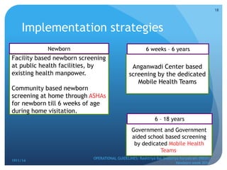 Implementation strategies
1911/14
OPERATIONAL GUIDELINES: Rashtriya Bal Swasthya Karyakram (RBSK)
Newborn week 2014
18
Facility based newborn screening
at public health facilities, by
existing health manpower.
Community based newborn
screening at home through ASHAs
for newborn till 6 weeks of age
during home visitation.
Anganwadi Center based
screening by the dedicated
Mobile Health Teams
Government and Government
aided school based screening
by dedicated Mobile Health
Teams.
Newborn 6 weeks – 6 years
6 – 18 years
 