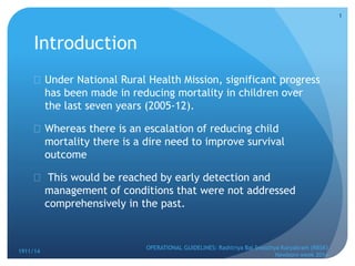 Introduction
 Under National Rural Health Mission, significant progress
has been made in reducing mortality in children over
the last seven years (2005-12).
 Whereas there is an escalation of reducing child
mortality there is a dire need to improve survival
outcome
 This would be reached by early detection and
management of conditions that were not addressed
comprehensively in the past.
1911/14
OPERATIONAL GUIDELINES: Rashtriya Bal Swasthya Karyakram (RBSK)
Newborn week 2014
1
 