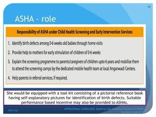 ASHA - role
1911/14
OPERATIONAL GUIDELINES: Rashtriya Bal Swasthya Karyakram (RBSK)
Newborn week 2014
19
She would be equipped with a tool kit consisting of a pictorial reference book
having self-explanatory pictures for identification of birth defects. Suitable
performance based incentive may also be provided to ASHAs.
 