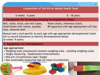 1911/14
OPERATIONAL GUIDELINES: Rashtriya Bal Swasthya Karyakram (RBSK)
Newborn week 2014
21
Composition of Tool Kit for Mobile Health Team
6 weeks – 6 years 6 – 18 years
1. Equipments for Screening including Developmental Delays
Bell, rattle, torch, one inch cubes,
small bottle with raisins, squeaky
toys, coloured wool
Vision charts, reference charts
BP apparatus with age appropriate cuff size
Manual and a card specific to each age with age appropriate developmental check
list to record milestones to identify developmental delays
(6 weeks -9 years)
2. Equipments for Anthropometry
Age appropriate-
• Weighing scale (mechanical newborn weighing scale , standing weighing scale)
• Height measuring – Stadiometers/Infantometers
• Mid arm circumference tape/ bangle
• Non stretchable measuring tape for head circumference
 