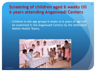 Screening of children aged 6 weeks till
6 years attending Anganwadi Centers
 Children in the age groups 6 weeks to 6 years of age will
be examined in the Anganwadi Centers by the dedicated
Mobile Health Teams.
12/29/2014
22
 