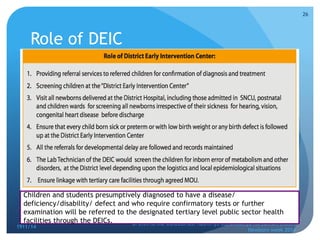 Role of DEIC
1911/14
OPERATIONAL GUIDELINES: Rashtriya Bal Swasthya Karyakram (RBSK)
Newborn week 2014
26
Children and students presumptively diagnosed to have a disease/
deficiency/disability/ defect and who require confirmatory tests or further
examination will be referred to the designated tertiary level public sector health
facilities through the DEICs.
 