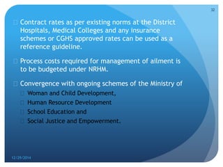  Contract rates as per existing norms at the District
Hospitals, Medical Colleges and any insurance
schemes or CGHS approved rates can be used as a
reference guideline.
 Process costs required for management of ailment is
to be budgeted under NRHM.
 Convergence with ongoing schemes of the Ministry of
 Woman and Child Development,
 Human Resource Development
 School Education and
 Social Justice and Empowerment.
12/29/2014
32
 