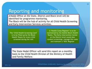 Reporting and monitoring
1911/14
OPERATIONAL GUIDELINES: Rashtriya Bal Swasthya Karyakram (RBSK)
Newborn week 2014
33
ANodal Office at the State, District and Block level will be
identified for programme monitoring.
The Block will be the hub of activity for all Child Health Screening
and Early Intervention Services activities.
The ‘Child Health Screening Card’
is to be filled up by the Block
Health Teams for every child
screened during the visit
A ‘Health Camp Register’ is to be
maintained by the Mobile Block Health
Teams. The Early Intervention Center
at the District level would also
conduct screenings, manage the cases
and maintain a ‘DEIC Register
The State Nodal Officer will send this report on a monthly
basis to the Child Health Division of the Ministry of Health
and Family Welfare.
 