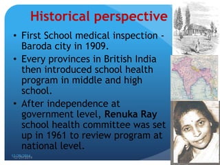 12/29/2014
3
Historical perspective
• First School medical inspection -
Baroda city in 1909.
• Every provinces in British India
then introduced school health
program in middle and high
school.
• After independence at
government level, Renuka Ray
school health committee was set
up in 1961 to review program at
national level.
12/29/2014 3
 