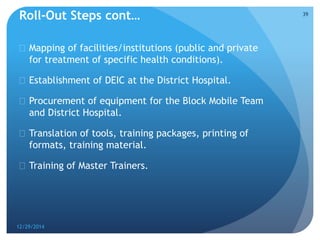 Roll-Out Steps cont…
 Mapping of facilities/institutions (public and private
for treatment of specific health conditions).
 Establishment of DEIC at the District Hospital.
 Procurement of equipment for the Block Mobile Team
and District Hospital.
 Translation of tools, training packages, printing of
formats, training material.
 Training of Master Trainers.
12/29/2014
39
 