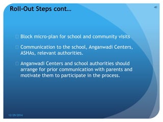  Block micro-plan for school and community visits
 Communication to the school, Anganwadi Centers,
ASHAs, relevant authorities.
 Anganwadi Centers and school authorities should
arrange for prior communication with parents and
motivate them to participate in the process.
12/29/2014
40
Roll-Out Steps cont…
 