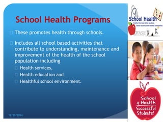 School Health Programs
 These promotes health through schools.
 Includes all school based activities that
contribute to understanding, maintenance and
improvement of the health of the school
population including
 Health services,
 Health education and
 Healthful school environment.
12/29/2014
5
 