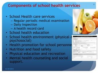 12/29/2014
6
Components of school health services
• School Health care services
– Regular periodic medical examination
– Daily inspection
– A health record card
• School health education
• School health environment (physical and
psychosocial)
• Health promotion for school personnel
• Nutrition and food safety
• Physical education and recreation
• Mental health counseling and social
support.
 