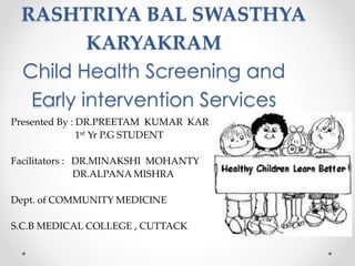 RASHTRIYA BAL SWASTHYA
KARYAKRAM
Child Health Screening and
Early intervention Services
Presented By : DR.PREETAM KUMAR KAR
1st Yr P.G STUDENT
Facilitators : DR.MINAKSHI MOHANTY
DR.ALPANA MISHRA
Dept. of COMMUNITY MEDICINE
S.C.B MEDICAL COLLEGE , CUTTACK
 
