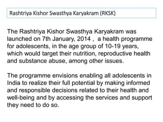 The Rashtriya Kishor Swasthya Karyakram was
launched on 7th January, 2014 , a health programme
for adolescents, in the age group of 10-19 years,
which would target their nutrition, reproductive health
and substance abuse, among other issues.
The programme envisions enabling all adolescents in
India to realize their full potential by making informed
and responsible decisions related to their health and
well-being and by accessing the services and support
they need to do so.
Rashtriya Kishor Swasthya Karyakram (RKSK)
 