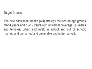 Target Groups
The new adolescent health (AH) strategy focuses on age groups
10-14 years and 15-19 years with universal coverage i.e. males
and females; urban and rural; in school and out of school;
married and unmarried and vulnerable and under-served.
 