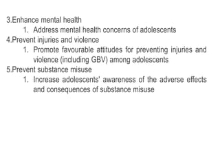 3.Enhance mental health
1. Address mental health concerns of adolescents
4.Prevent injuries and violence
1. Promote favourable attitudes for preventing injuries and
violence (including GBV) among adolescents
5.Prevent substance misuse
1. Increase adolescents' awareness of the adverse effects
and consequences of substance misuse
 