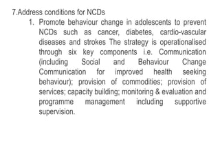 7.Address conditions for NCDs
1. Promote behaviour change in adolescents to prevent
NCDs such as cancer, diabetes, cardio-vascular
diseases and strokes The strategy is operationalised
through six key components i.e. Communication
(including Social and Behaviour Change
Communication for improved health seeking
behaviour); provision of commodities; provision of
services; capacity building; monitoring & evaluation and
programme management including supportive
supervision.
 