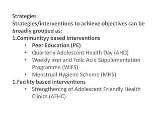Strategies
Strategies/interventions to achieve objectives can be
broadly grouped as:
1.Communityy based interventions
• Peer Education (PE)
• Quarterly Adolescent Health Day (AHD)
• Weekly Iron and Folic Acid Supplementation
Programme (WIFS)
• Menstrual Hygiene Scheme (MHS)
1.Facility based interventions
• Strengthening of Adolescent Friendly Health
Clinics (AFHC)
 