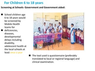 For Children 6 to 18 years
Screening at Schools- Government and Government aided:
 School children age
6 to 18 years would
be screened by
Mobile Health
teams for
 deficiencies,
diseases,
developmental
delays including
disability,
adolescent health at
the local schools at
least once a year
 The tool used is questionnaire (preferably
translated to local or regional language) and
clinical examination.
 