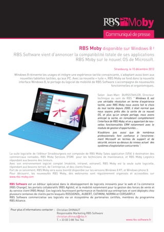 Communiqué de presse

                                                         RBS Moby disponible sur Windows 8 !
   RBS Software vient d’annoncer la compatibilité totale de ses applications
                                  RBS Moby sur le nouvel OS de Microsoft.

                                                                                       Strasbourg, le 10 décembre 2012

    Windows 8 réinvente les usages et intègre une expérience tactile convaincante, s’adaptant aussi bien aux
        nouvelles tablettes tactiles, qu’aux PC. Avec sa nouvelle « tuile », RBS Moby se fond dans la nouvelle
       interface Windows 8, le portage du logiciel de mobilité de RBS Software s’accompagne de nouveautés
                                                                               fonctionnelles et ergonomiques.


                                                                         Selon Jean-Marc BURGSTAHLER, Directeur
                                                                         technique au sein de RBS “ Windows 8, est
                                                                         une véritable révolution en terme d’expérience
                                                                         tactile, avec RBS Moby nous avons fait le choix
                                                                         du tout tactile depuis 2000, il était normal que
                                                                         nous soyons prêts dès la sortie de ce nouvel
                                                                         OS, et plus qu’un simple portage, nous avons
                                                                         anticipé la sortie, en remodelant complètement
                                                                         l’interface de RBS Moby, et en y apportant de nou-
                                                                         velles fonctionnalités CRM notamment avec le
                                                                         module de gestion d’opportunités …
                                                                         N’oublions pas aussi que de nombreux
                                                                         professionnels font confiance à l’environne-
                                                                         ment Microsoft en termes de support et de
                                                                         sécurité, encore au-dessus du niveau actuel des
                                                                         systèmes d’exploitation concurrents “.

La suite logicielle de l’éditeur Strasbourgeois est composée de RBS Moby Sales application (SFA) à destination des
commerciaux nomades, RBS Moby Services (FSM) pour les techniciens de maintenance, et RBS Moby Logistics
répondant aux besoins des livreurs.
Avec son environnement logiciel complet (mobilité, intranet, extranet), RBS Moby est la seule suite logicielle,
répondant aux besoins terrain, de l’entreprise, et des clients finaux.
Fort de ce lancement, RBS Moby sera aussi bientôt disponible sur les versions Windows 8 RT, et Windows phone 8.
Pour découvrir, les nouveautés RBS Moby, des webinaires sont régulièrement organisés et accessibles sur
www.rbs-moby.com

RBS Software est un éditeur spécialisé dans le développement de logiciels innovants pour le web et l’e-commerce
(RBS Change), les portails collaboratifs (RBS Agiléo), et la mobilité notamment pour la gestion des forces de vente et
du service client (RBS Moby). Ces logiciels fournissent performance et flexibilité aux entreprises et sont déployés chez
plusieurs centaines de clients parmi lesquels ROSSIGNOL, AUBERT, CATIMINI, NORMA et CORSAIRFLY.
RBS Software commercialise ses logiciels via un écosystème de partenaires certifiés, membres du programme
RBS Alliance.


Pour plus d’informations contacter : Christian DHINAUT
                                     Responsable Marketing RBS Software
                                     christian.dhinaut@rbs.fr
                                     T. + 33 (0) 3 88 764 764                                     www.rbs-software.fr
 