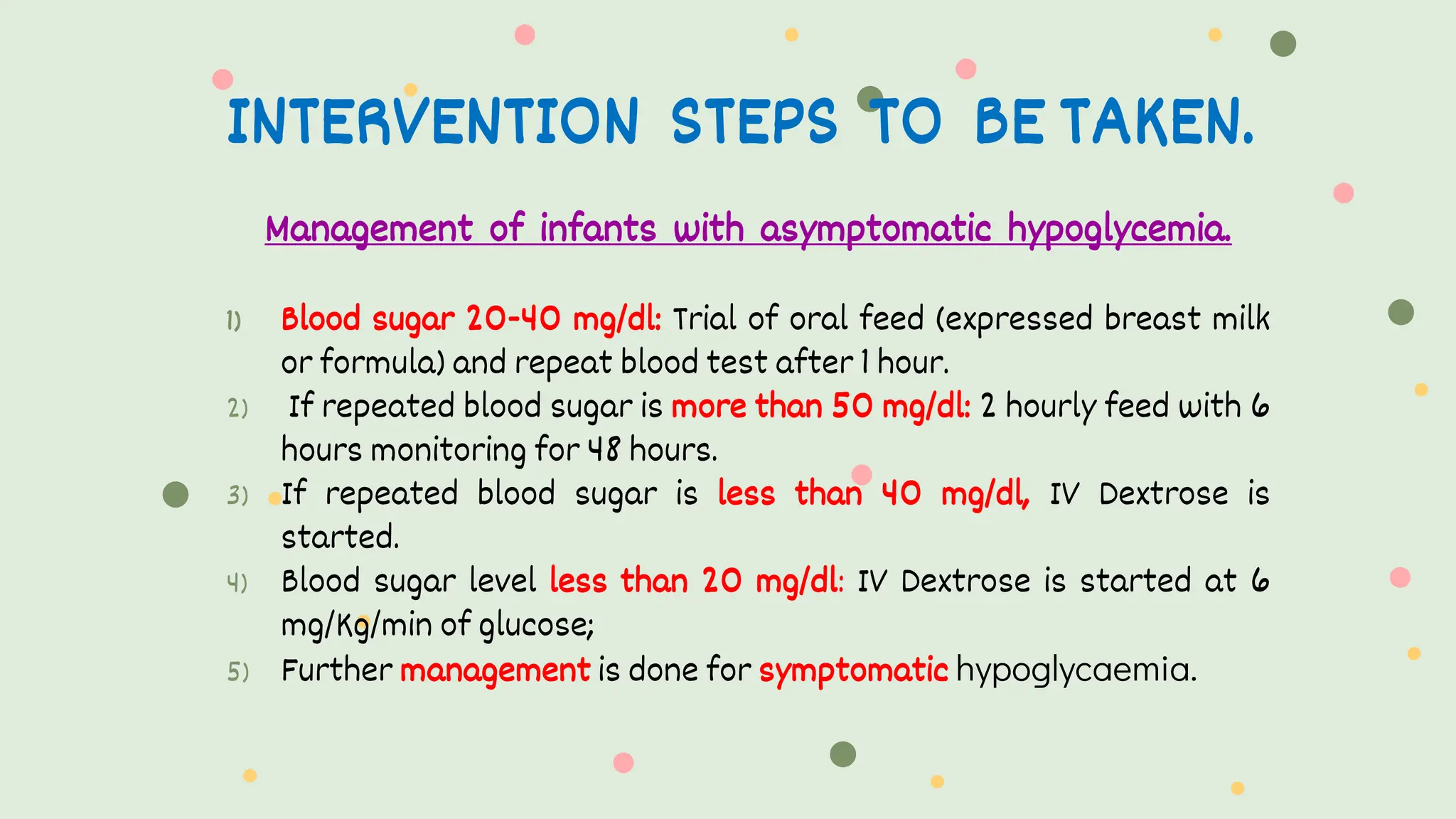 INTERVENTION STEPS TO BE TAKEN.
Management of infants with asymptomatic hypoglycemia.
1) Blood sugar 20-40 mg/dl: Trial of oral feed (expressed breast milk
or formula) and repeat blood test after 1 hour.
2) If repeated blood sugar is more than 50 mg/dl: 2 hourly feed with 6
hours monitoring for 48 hours.
3) If repeated blood sugar is less than 40 mg/dl, IV Dextrose is
started.
4) Blood sugar level less than 20 mg/dl: IV Dextrose is started at 6
mg/Kg/min of glucose;
5) Further management is done for symptomatic hypoglycaemia.
 