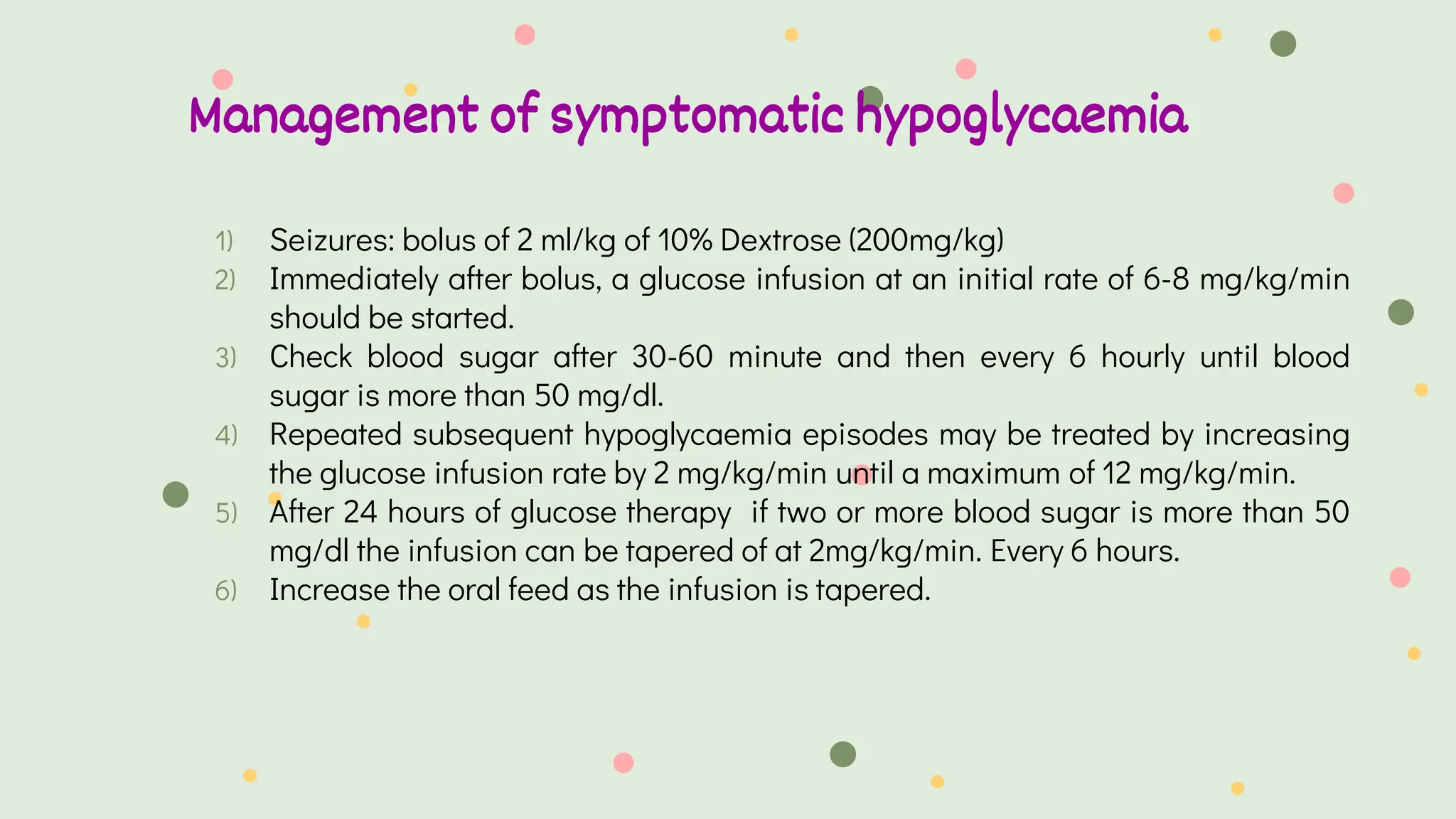 Management of symptomatic hypoglycaemia
1) Seizures: bolus of 2 ml/kg of 10% Dextrose (200mg/kg)
2) Immediately after bolus, a glucose infusion at an initial rate of 6-8 mg/kg/min
should be started.
3) Check blood sugar after 30-60 minute and then every 6 hourly until blood
sugar is more than 50 mg/dl.
4) Repeated subsequent hypoglycaemia episodes may be treated by increasing
the glucose infusion rate by 2 mg/kg/min until a maximum of 12 mg/kg/min.
5) After 24 hours of glucose therapy if two or more blood sugar is more than 50
mg/dl the infusion can be tapered of at 2mg/kg/min. Every 6 hours.
6) Increase the oral feed as the infusion is tapered.
 