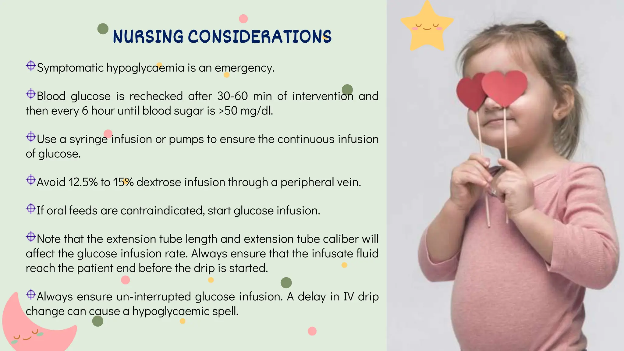 Symptomatic hypoglycaemia is an emergency.
Blood glucose is rechecked after 30-60 min of intervention and
then every 6 hour until blood sugar is >50 mg/dl.
Use a syringe infusion or pumps to ensure the continuous infusion
of glucose.
Avoid 12.5% to 15% dextrose infusion through a peripheral vein.
If oral feeds are contraindicated, start glucose infusion.
Note that the extension tube length and extension tube caliber will
affect the glucose infusion rate. Always ensure that the infusate fluid
reach the patient end before the drip is started.
Always ensure un-interrupted glucose infusion. A delay in IV drip
change can cause a hypoglycaemic spell.
NURSING CONSIDERATIONS
 