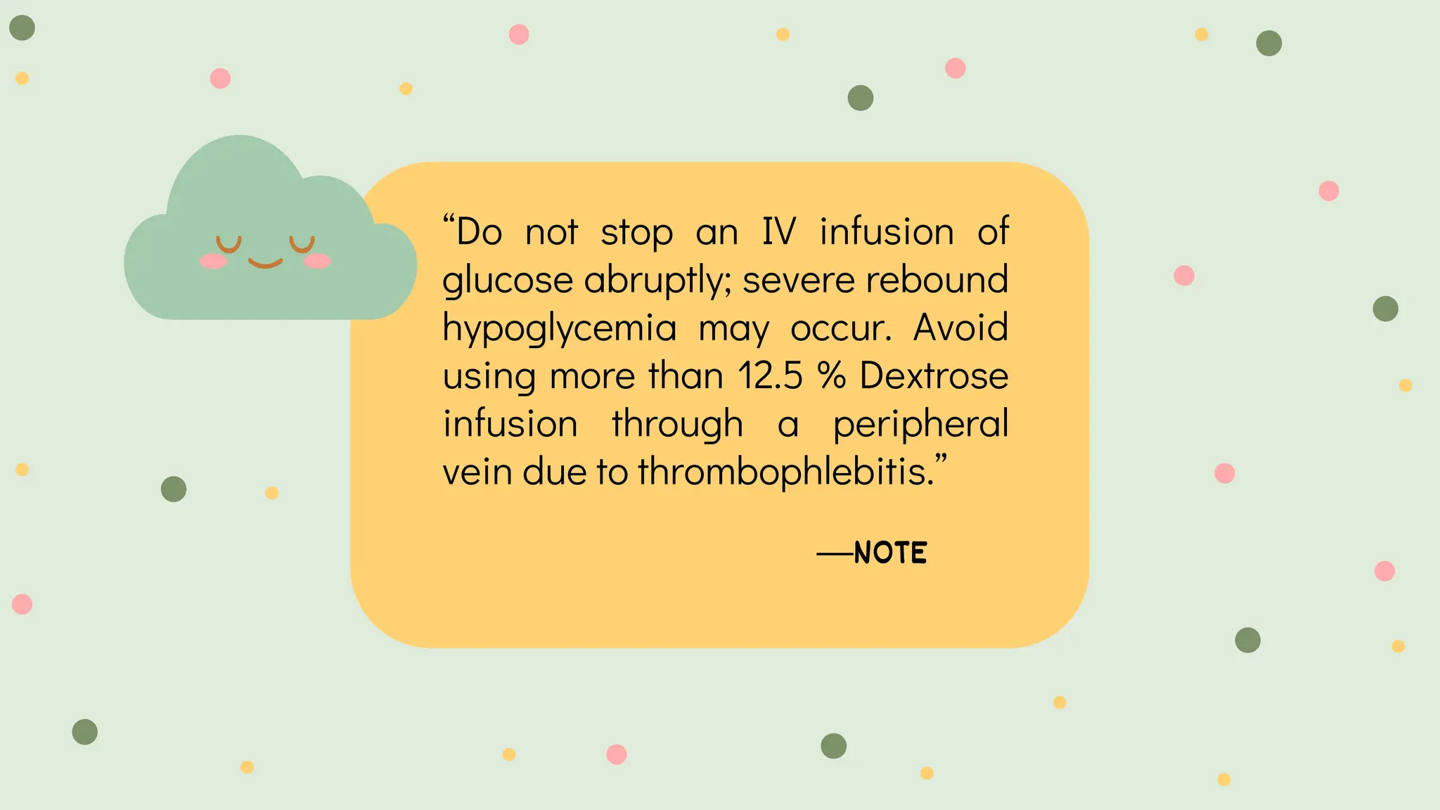 —NOTE
“Do not stop an IV infusion of
glucose abruptly; severe rebound
hypoglycemia may occur. Avoid
using more than 12.5 % Dextrose
infusion through a peripheral
vein due to thrombophlebitis.”
 