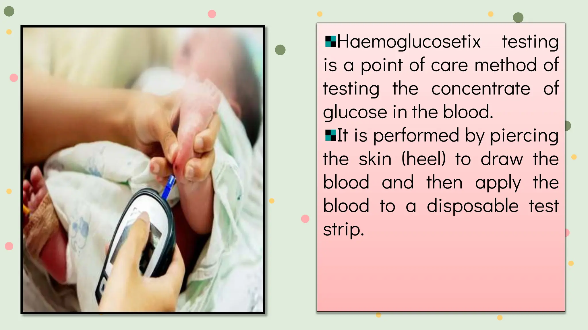 Haemoglucosetix testing
is a point of care method of
testing the concentrate of
glucose in the blood.
It is performed by piercing
the skin (heel) to draw the
blood and then apply the
blood to a disposable test
strip.
 
