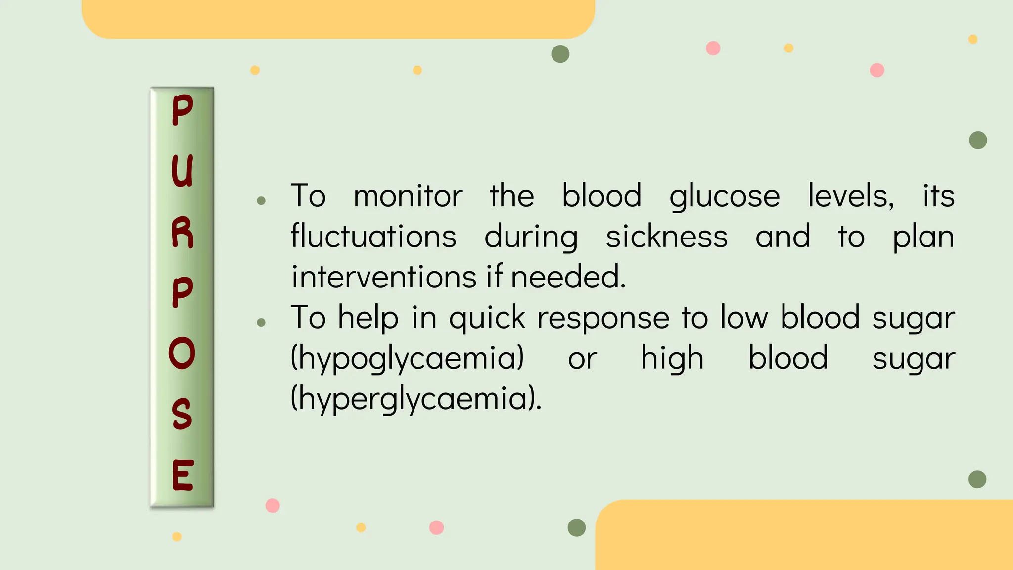 P
U
R
P
O
S
E
● To monitor the blood glucose levels, its
fluctuations during sickness and to plan
interventions if needed.
● To help in quick response to low blood sugar
(hypoglycaemia) or high blood sugar
(hyperglycaemia).
 