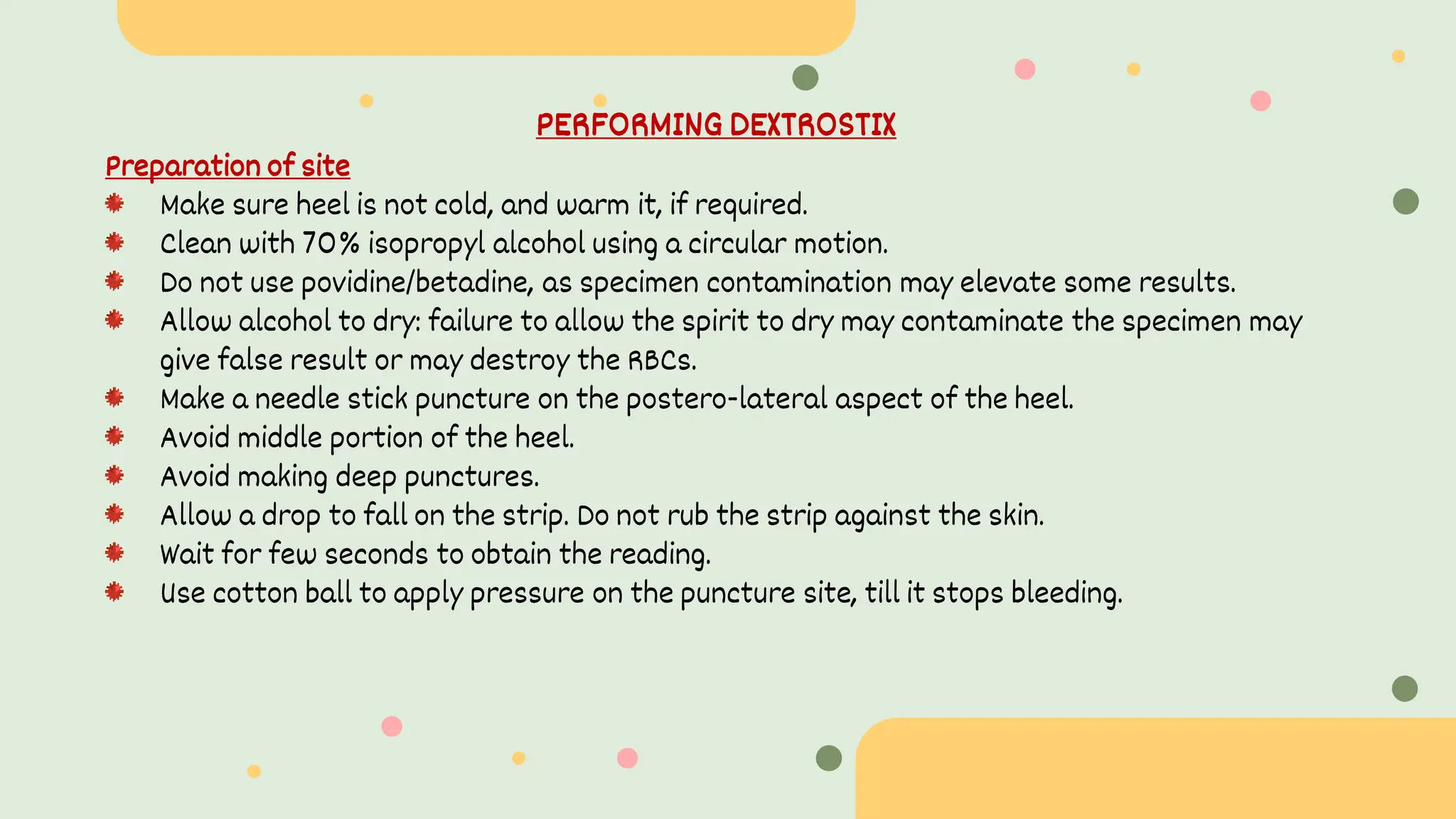 PERFORMING DEXTROSTIX
Preparation of site
Make sure heel is not cold, and warm it, if required.
Clean with 70% isopropyl alcohol using a circular motion.
Do not use povidine/betadine, as specimen contamination may elevate some results.
Allow alcohol to dry: failure to allow the spirit to dry may contaminate the specimen may
give false result or may destroy the RBCs.
Make a needle stick puncture on the postero-lateral aspect of the heel.
Avoid middle portion of the heel.
Avoid making deep punctures.
Allow a drop to fall on the strip. Do not rub the strip against the skin.
Wait for few seconds to obtain the reading.
Use cotton ball to apply pressure on the puncture site, till it stops bleeding.
 