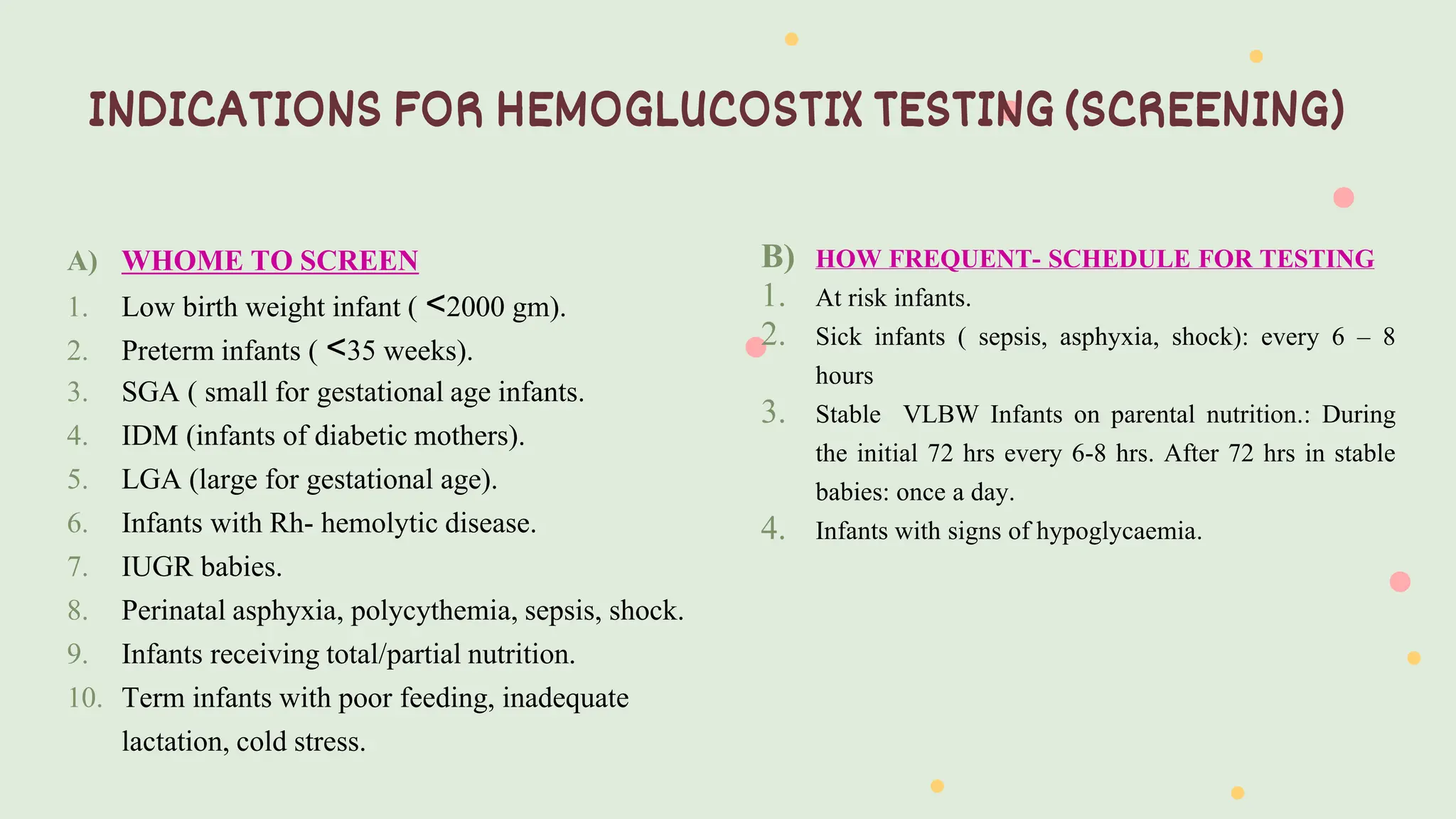 B) HOW FREQUENT- SCHEDULE FOR TESTING
1. At risk infants.
2. Sick infants ( sepsis, asphyxia, shock): every 6 – 8
hours
3. Stable VLBW Infants on parental nutrition.: During
the initial 72 hrs every 6-8 hrs. After 72 hrs in stable
babies: once a day.
4. Infants with signs of hypoglycaemia.
A) WHOME TO SCREEN
1. Low birth weight infant ( ˂2000 gm).
2. Preterm infants ( ˂35 weeks).
3. SGA ( small for gestational age infants.
4. IDM (infants of diabetic mothers).
5. LGA (large for gestational age).
6. Infants with Rh- hemolytic disease.
7. IUGR babies.
8. Perinatal asphyxia, polycythemia, sepsis, shock.
9. Infants receiving total/partial nutrition.
10. Term infants with poor feeding, inadequate
lactation, cold stress.
INDICATIONS FOR HEMOGLUCOSTIX TESTING (SCREENING)
 