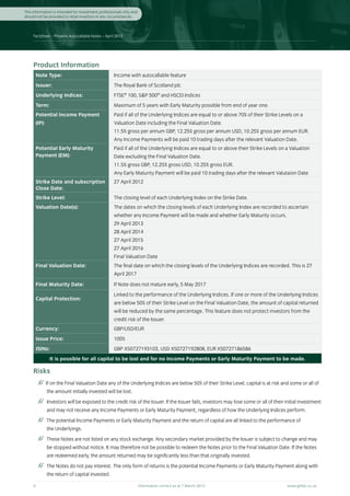 This information is intended for investment professionals only and
should not be provided to retail investors in any circumstances.



     Factsheet – Phoenix Autocallable Notes – April 2012




     Product Information
      Note Type:                                    Income with autocallable feature
      Issuer:                                       The Royal Bank of Scotland plc
      Underlying Indices:                           FTSE® 100, S&P 500® and HSCEI Indices
      Term:                                         Maximum of 5 years with Early Maturity possible from end of year one.
      Potential Income Payment                      Paid if all of the Underlying Indices are equal to or above 70% of their Strike Levels on a
      (IP):                                         Valuation Date including the Final Valuation Date.
                                                    11.5% gross per annum GBP, 12.25% gross per annum USD, 10.25% gross per annum EUR.
                                                    Any Income Payments will be paid 10 trading days after the relevant Valuation Date.
      Potential Early Maturity                      Paid if all of the Underlying Indices are equal to or above their Strike Levels on a Valuation
      Payment (EM):                                 Date excluding the Final Valuation Date.
                                                    11.5% gross GBP, 12.25% gross USD, 10.25% gross EUR.
                                                    Any Early Maturity Payment will be paid 10 trading days after the relevant Valutaion Date
      Strike Date and subscription                  27 April 2012
      Close Date:
      Strike Level:                                 The closing level of each Underlying Index on the Strike Date.
      Valuation Date(s):                            The dates on which the closing levels of each Underlying Index are recorded to ascertain
                                                    whether any Income Payment will be made and whether Early Maturity occurs.
                                                    29 April 2013
                                                    28 April 2014
                                                    27 April 2015
                                                    27 April 2016
                                                    Final Valuation Date
      Final Valuation Date:                         The final date on which the closing levels of the Underlying Indices are recorded. This is 27
                                                    April 2017
      Final Maturity Date:                          If Note does not mature early, 5 May 2017
                                                    Linked to the performance of the Underlying Indices. If one or more of the Underlying Indices
      Capital Protection:
                                                    are below 50% of their Strike Level on the Final Valuation Date, the amount of capital returned
                                                    will be reduced by the same percentage. This feature does not protect investors from the
                                                    credit risk of the Issuer.
      Currency:                                     GBP/USD/EUR
      Issue Price:                                  100%
      ISINs:                                        GBP XS0727193103, USD XS0727192808, EUR XS0727186586
               It is possible for all capital to be lost and for no Income Payments or Early Maturity Payment to be made.

     Risks
              If on the Final Valuation Date any of the Underlying Indices are below 50% of their Strike Level, capital is at risk and some or all of
              the amount initially invested will be lost.
           	 Investors will be exposed to the credit risk of the Issuer. If the Issuer fails, investors may lose some or all of their initial investment
              and may not receive any Income Payments or Early Maturity Payment, regardless of how the Underlying Indices perform.
           	 The potential Income Payments or Early Maturity Payment and the return of capital are all linked to the performance of
              the Underlyings.
           	 These Notes are not listed on any stock exchange. Any secondary market provided by the Issuer is subject to change and may
              be stopped without notice. It may therefore not be possible to redeem the Notes prior to the Final Valuation Date. If the Notes
              are redeemed early, the amount returned may be significantly less than that originally invested.
           	 The Notes do not pay interest. The only form of returns is the potential Income Payments or Early Maturity Payment along with
              the return of capital invested.

     4	                                                              Information correct as at 7 March 2012	                           www.gilliat.co.uk
 