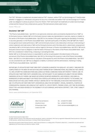 This information is intended for investment professionals only and
should not be provided to retail investors in any circumstances.



     Factsheet – Phoenix Autocallable Notes – April 2012




     The FTSE® 100 Index is compiled and calculated solely by FTSE®. However, neither FTSE® nor the Exchange nor FT shall be liable
     (whether in negligence or otherwise) to any person for any error in the Index and neither FTSE® nor the Exchange nor FT shall be
     under any obligation to advise any person of any error therein. FTSE® and Footsie® are trademarks of London Stock Exchange
     Limited and the Financial Times Limited and are used by FTSE International Limited under licence.
     Source: FTSE.co.uk

     Disclaimer: S&P 500®
     “The Phoenix Autocallable Notes - April 2012 is not sponsored, endorsed, sold or promoted by Standard & Poor’s (“S&P”) or
     its third party licensors. Neither S&P nor its third party licensors makes any representation or warranty, express or implied, to
     the owners of the Phoenix Autocallable Notes - April 2012 or any member of the public regarding the advisability of investing
     in securities generally or in the Phoenix Autocallable Notes - April 2012 particularly or the ability of the S&P 500® (the “Index”)
     to track general stock market performance. S&P’s and its third party licensor’s only relationship to the Issuer is the licensing of
     certain trademarks and trade names of S&P and the third party licensors and of the Index which is determined, composed and
     calculated by S&P or its third party licensors without regard to the Issuer or Phoenix Autocallable Notes- April 2012. S&P and its
     third party licensors have no obligation to take the needs of the Issuer or the owners of the Phoenix Autocallable Notes - April
     2012 into consideration in determining, composing or calculating the Index.
     Neither S&P nor its third party licensors is responsible for and has not participated in the determination of the prices
     and amount of the Phoenix Autocallable Notes- April 2012 or the timing of the issuance or sale of the Phoenix Autocallable
     Notes - April 2012 or in the determination or calculation of the equation by which the Phoenix Autocallable Notes - April 2012
     is to be converted into cash. S&P has no obligation or liability in connection with the administration, marketing or trading
     of the Phoenix Autocallable Notes - April 2012.


     NEITHER S&P, ITS AFFILIATES NOR THEIR THIRD PARTY LICENSORS GUARANTEE THE ADEQUACY, ACCURACY, TIMELINESS OR
     COMPLETENESS OF THE INDEX OR ANY DATA INCLUDED THEREIN OR ANY COMMUNICATIONS, INCLUDING BUT NOT LIMITED
     TO, ORAL OR WRITTEN COMMUNICATIONS (INCLUDING ELECTRONIC COMMUNICATIONS) WITH RESPECT THERETO. S&P, ITS
     AFFILIATES AND THEIR THIRD PARTY LICENSORS SHALL NOT BE SUBJECT TO ANY DAMAGES OR LIABILITY FOR ANY ERRORS,
     OMISSIONS OR DELAYS THEREIN. S&P MAKES NO EXPRESS OR IMPLIED WARRANTIES, AND EXPRESSLY DISCLAIMS ALL
     WARRANTIES OF MERCHANTABILITY OR FITNESS FOR A PARTICULAR PURPOSE OR USE WITH RESPECT TO THE MARKS, THE
     INDEX OR ANY DATA INCLUDED THEREIN. WITHOUT LIMITING ANY OF THE FOREGOING, IN NO EVENT WHATSOEVER SHALL
     S&P, ITS AFFILIATES OR THEIR THIRD PARTY LICENSORS BE LIABLE FOR ANY INDIRECT, SPECIAL, INCIDENTAL, PUNITIVE OR
     CONSEQUENTIAL DAMAGES, INCLUDING BUT NOT LIMITED TO, LOSS OF PROFITS, TRADING LOSSES, LOST TIME OR GOODWILL,
     EVEN IF THEY HAVE BEEN ADVISED OF THE POSSIBILITY OF SUCH DAMAGES, WHETHER IN CONTRACT, TORT, STRICT LIABILITY
     OR OTHERWISE.
     Source: www.standardandpoors.com September 2010




                                                             Gilliat Financial Solutions                       Tel:	 +44 (0)20 7012 2803
                                                             Arbuthnot House                                   Fax:	 +44 (0)20 7012 2828
                                                             20 Ropemaker Street                               Email: internationalsales@gilliat.co.uk
                                                             London EC2Y 9AR


      www.gilliat.co.uk

     © Gilliat Financial Solutions March 2012
     All rights reserved. No part of this publication may be reproduced, copied or distributed, other than by registered independent financial advisors in the course
     of their business, without the prior permission in writing of Gilliat Financial Solutions.

     Approved and issued by Gilliat Financial Solutions. Gilliat Financial Solutions is a trading name of Arbuthnot Latham & Co., Limited who are authorised and
     regulated by the Financial Services Authority, number 143336.

                                                                                                                                                          PANIG 4/2012



     6	                                                              Information correct as at 7 March 2012	                                         www.gilliat.co.uk
 