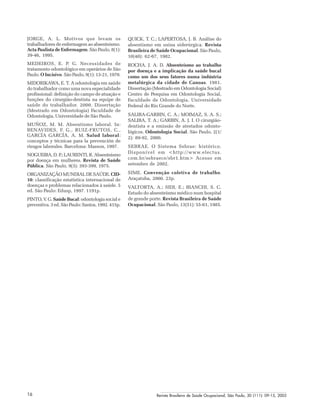 Revista Brasileira de Saúde Ocupacional, São Paulo, 30 (111): 09-15, 200516
JORGE, A. L. Motivos que levam os
trabalhadores de enfermagem ao absenteísmo.
Acta Paulista de Enfermagem. São Paulo, 8(1):
39-46, 1995.
MEDEIROS, E. P. G. Necessidades de
tratamento odontológico em operários de São
Paulo. O Incisivo. São Paulo, 9(1): 13-21, 1970.
MIDORIKAWA, E. T. A odontologia em saúde
do trabalhador como uma nova especialidade
profissional: definição do campo de atuação e
funções do cirurgião-dentista na equipe de
saúde do trabalhador. 2000. Dissertação
(Mestrado em Odontologia) Faculdade de
Odontologia, Universidade de São Paulo.
MUÑOZ, M. M. Absentismo laboral. In:
BENAVIDES, F. G., RUIZ-FRUTOS, C.,
GARCÍA GARCÍA, A. M. Salud laboral:
conceptos y técnicas para la prevención de
riesgos laborales. Barcelona: Masson, 1997.
NOGUEIRA, D. P.; LAURENTI, R. Absenteísmo
por doença em mulheres. Revista de Saúde
Pública. São Paulo, 9(3): 393-399, 1975.
ORGANIZAÇÃO MUNDIAL DE SAÚDE. CID-
10: classificação estatística internacional de
doenças e problemas relacionados à saúde. 5
ed. São Paulo: Edusp, 1997. 1191p.
PINTO, V. G. Saúde Bucal: odontologia social e
preventiva. 3 ed. São Paulo: Santos, 1992. 415p.
QUICK, T. C.; LAPERTOSA, J. B. Análise do
absentismo em usina siderúrgica. Revista
Brasileira de Saúde Ocupacional. São Paulo,
10(40): 62-67, 1982.
ROCHA, J. A. D. Absenteísmo ao trabalho
por doença e a implicação da saúde bucal
como um dos seus fatores numa indústria
metalúrgica da cidade de Canoas. 1981.
Dissertação (Mestrado em Odontologia Social)
Centro de Pesquisa em Odontologia Social,
Faculdade de Odontologia, Universidade
Federal do Rio Grande do Norte.
SALIBA-GARBIN, C. A.; MOIMAZ, S. A. S.;
SALIBA, T. A.; GARBIN, A. J. I. O cirurgião-
dentista e a emissão de atestados odonto-
lógicos. Odontologia Social. São Paulo, 2(1/
2): 89-92, 2000.
SEBRAE. O Sistema Sebrae: histórico.
Disponível em <http://www.electus.
com.br/sebraece/sbr1.htm> Acesso em
setembro de 2002.
SIME. Convenção coletiva de trabalho.
Araçatuba, 2000. 23p.
VALTORTA, A.; SIDI, E.; BIANCHI, S. C.
Estudo do absenteísmo médico num hospital
de grande porte. Revista Brasileira de Saúde
Ocupacional. São Paulo, 13(51): 55-61, 1985.
 