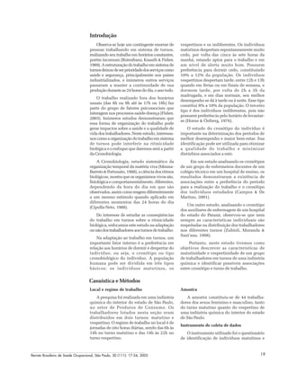Revista Brasileira de Saúde Ocupacional, São Paulo, 30 (111): 17-24, 2005 19
Introdução
Observa-se hoje um contingente enorme de
pessoas trabalhando em sistema de turnos,
realizando seu trabalho em horários constantes,
porém incomum (Rutenfranz, Knauth & Fisher,
1989).Aestruturaçãodotrabalhoemsistemade
turnosdeixoudeserprioridadedosserviçoscomo
saúde e segurança, principalmente nos países
industrializados, e inúmeros outros serviços
passaram a manter a continuidade de sua
produçãoduranteas24horasdodia,oanotodo.
O trabalho realizado fora dos horários
usuais (das 8h ou 9h até às 17h ou 18h) faz
parte do grupo de fatores psicossociais que
interagem nos processos saúde-doença (Fisher,
2003). Inúmeros estudos demonstraram que
essa forma de organização do trabalho pode
gerar impactos sobre a saúde e a qualidade de
vida dos trabalhadores. Neste estudo, interessa-
nos como a organização do trabalho em sistema
de turnos pode interferir na ritmicidade
biológica e o enfoque que daremos será a partir
da Cronobiologia.
A Cronobiologia, estudo sistemático da
organização temporal da matéria viva (Menna-
Barreto & Fortunato, 1988), a ciência dos ritmos
biológicos, mostra que os organismos vivos são,
fisiológica e comportamentalmente, diferentes,
dependendo da hora do dia em que são
observados,assimcomoreagemdiferentemente
a um mesmo estímulo quando aplicado em
diferentes momentos das 24 horas do dia
(Cipolla-Neto, 1988).
Do interesse de estudar as conseqüências
do trabalho em turnos sobre a ritmicidade
biológica, enfocamos este estudo na adaptação
ounãodostrabalhadoresaosturnosdetrabalho.
Na adaptação ao trabalho em turnos, um
importante fator interno é a preferência em
relação aos horários de dormir e despertar do
indivíduo, ou seja, o cronótipo ou tipo
cronobiológico do indivíduo. A população
humana pode ser dividida em três tipos
básicos: os indivíduos matutinos, os
vespertinos e os indiferentes. Os indivíduos
matutinos despertam espontaneamente muito
cedo, por volta das cinco às sete horas da
manhã, estando aptos para o trabalho e em
um nível de alerta muito bom. Possuem
preferência para dormir cedo, constituindo
10% a 12% da população. Os indivíduos
vespertinos despertam tarde, entre 12h e 13h
quando em férias ou em finais de semana, e
dormem tarde, por volta de 2h a 3h da
madrugada, e em dias normais, seu melhor
desempenho se dá à tarde ou à noite. Esse tipo
constitui 8% a 10% da população. O terceiro
tipo é dos indivíduos indiferentes, pois não
possuem preferência pelo horário de levantar-
se (Horne & Östberg, 1976).
O estudo do cronótipo do indivíduo é
importante na determinação dos períodos de
melhor desempenho e maior bem-estar. Sua
identificação pode ser utilizada para otimizar
a qualidade do trabalho e minimizar
distúrbios associados a este.
Em um estudo analisando os cronótipos
de um grupo de enfermeiros docentes de um
colégio técnico em um hospital de ensino, os
resultados demonstraram a existência de
associações entre a preferência do período
para a realização do trabalho e o cronótipo
dos indivíduos estudados (Campos & De
Martino, 2001).
Um outro estudo, analisando o cronótipo
dos auxiliares de enfermagem de um hospital
do estado do Paraná, observou-se que nem
sempre as características individuais são
respeitadas na distribuição dos trabalhadores
nos diferentes turnos (Zubioli, Muranda &
Sant’ana, 1998).
Portanto, neste estudo tivemos como
objetivos descrever as características de
matutinidade e vespertinidade de um grupo
de trabalhadores em turnos de uma indústria
química e identificar possíveis associações
entre cronótipo e turno de trabalho.
Casuística e Métodos
Local e regime de trabalho
A pesquisa foi realizada em uma indústria
química do interior do estado de São Paulo,
no setor de Produtos de Consumo. Os
trabalhadores lotados nesta seção eram
distribuídos em dois turnos: matutino e
vespertino. O regime de trabalho no local é de
jornadas de oito horas diárias, sendo das 6h às
14h no turno matutino e das 14h às 22h no
turno vespertino.
Amostra
A amostra constituiu-se de 44 trabalha-
dores dos sexos feminino e masculino, tanto
do turno matutino quanto do vespertino de
uma indústria química do interior do estado
de São Paulo.
Instrumento de coleta de dados
O instrumento utilizado foi o questionário
de identificação de indivíduos matutinos e
 