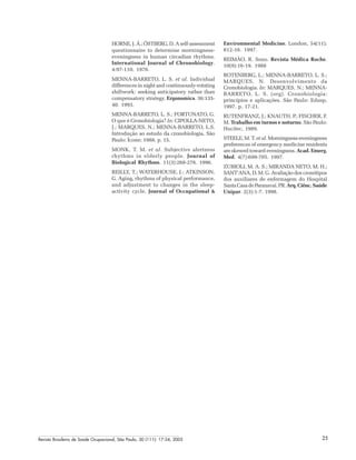 Revista Brasileira de Saúde Ocupacional, São Paulo, 30 (111): 17-24, 2005 25
HORNE, J. Á.; ÖSTBERG, D. A self-assessment
questionnaire to determine morningness-
eveningness in human circadian rhythms.
International Journal of Chronobiology.
4:97-110. 1976.
MENNA-BARRETO, L. S. et al. Individual
differences in night and continuously-rotating
shiftwork: seeking anticipatory rather than
compensatory strategy. Ergonomics. 36:135-
40. 1993.
MENNA-BARRETO, L. S.; FORTUNATO, G.
O que é Cronobiologia? In: CIPOLLA-NETO,
J.; MARQUES, N.; MENNA-BARRETO, L.S.
Introdução ao estudo da cronobiologia. São
Paulo: Ícone; 1988. p. 15.
MONK, T. M. et al. Subjective alertness
rhythms in elderly people. Journal of
Biological Rhythms. 11(3):268-276. 1996.
REILLY, T.; WATERHOUSE, J.; ATKINSON,
G. Aging, rhythms of physical performance,
and adjustment to changes in the sleep-
activity cycle. Journal of Occupational &
Environmental Medicine. London, 54(11):
812-16. 1997.
REIMÃO, R. Sono. Revista Médica Roche.
10(9):16-19. 1988
ROTENBERG, L.; MENNA-BARRETO, L. S.;
MARQUES, N. Desenvolvimento da
Cronobiologia. In: MARQUES, N.; MENNA-
BARRETO, L. S. (org). Cronobiologia:
princípios e aplicações. São Paulo: Edusp,
1997. p. 17-21.
RUTENFRANZ, J.; KNAUTH. P.; FISCHER, F.
M. Trabalho em turnos e noturno. São Paulo:
Hucitec, 1989.
STEELE, M. T. et al. Morningness-eveningness
preferences of emergency medicine residents
are skewed toward eveningness. Acad. Emerg.
Med. 4(7):699-705. 1997.
ZUBIOLI, M. A. S.; MIRANDA NETO, M. H.;
SANT’ANA, D. M. G. Avaliação dos cronótipos
dos auxiliares de enfermagem do Hospital
Santa Casa de Paranavaí. PR. Arq.Ciênc.Saúde
Unipar. 2(3):1-7. 1998.
 